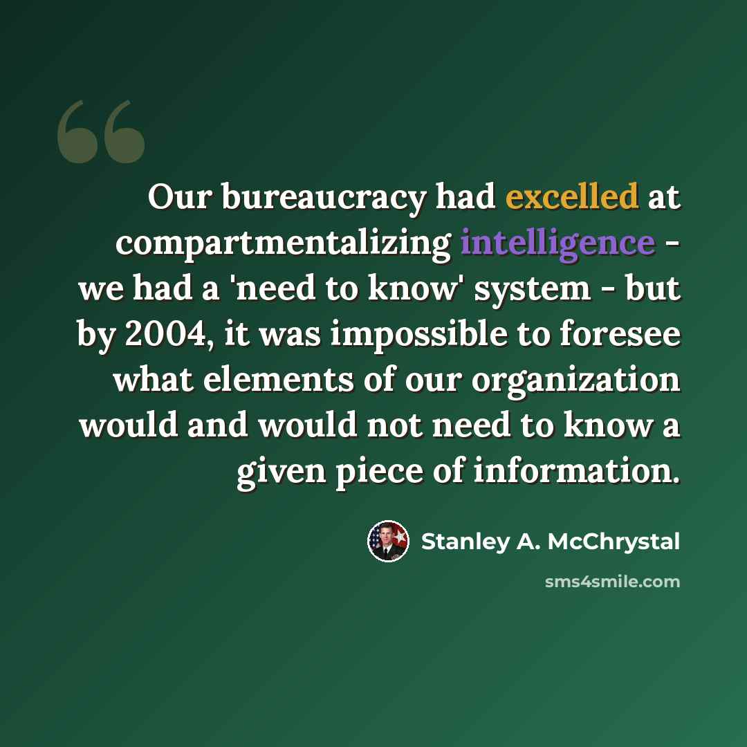 “Our bureaucracy had excelled at compartmentalizing intelligence - we had a 'need to know' system - but by 2004, it was impossible to foresee what elements of our organization would and would not need to know a given piece of information.” quote by Stanley A. McChrystal