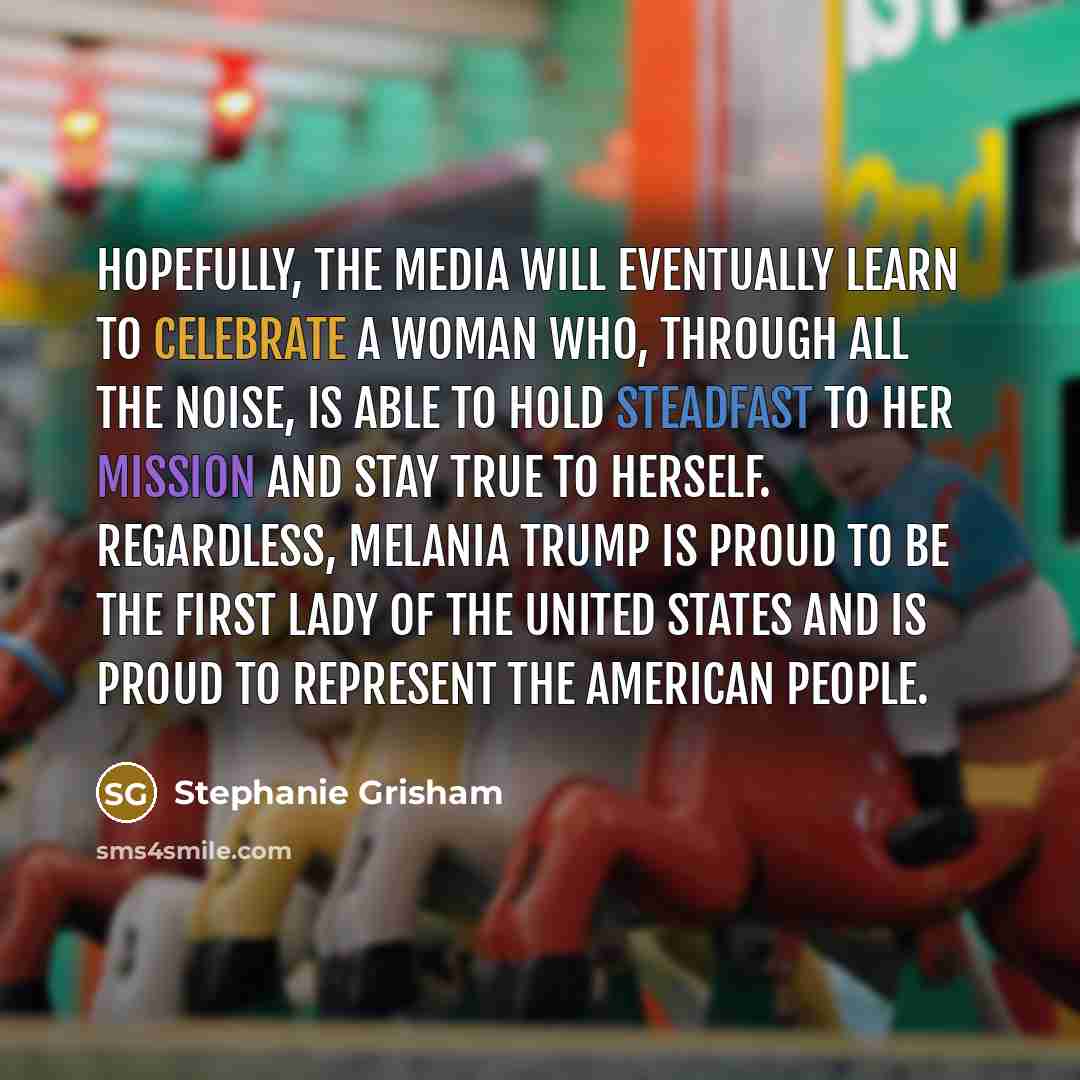 “Hopefully, the media will eventually learn to celebrate a woman who, through all the noise, is able to hold steadfast to her mission and stay true to herself. Regardless, Melania Trump is proud to be the first lady of the United States and is proud to represent the American people.” quote by Stephanie Grisham