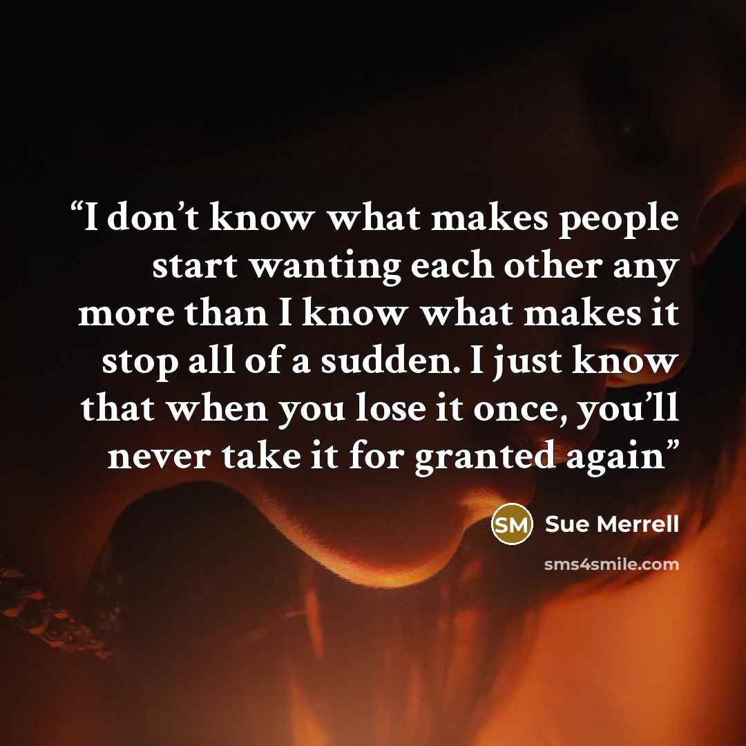 “I don’t know what makes people start wanting each other any more than I know what makes it stop all of a sudden. I just know that when you lose it once, you’ll never take it for granted again” quote by Sue Merrell