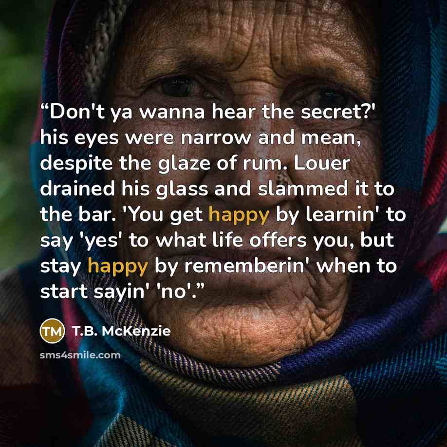 “Don't ya wanna hear the secret?' his eyes were narrow and mean, despite the glaze of rum. Louer drained his glass and slammed it to the bar. 'You get happy by learnin' to say 'yes' to what life offers you, but stay happy by rememberin' when to start sayin' 'no'.” quote by T.B. McKenzie