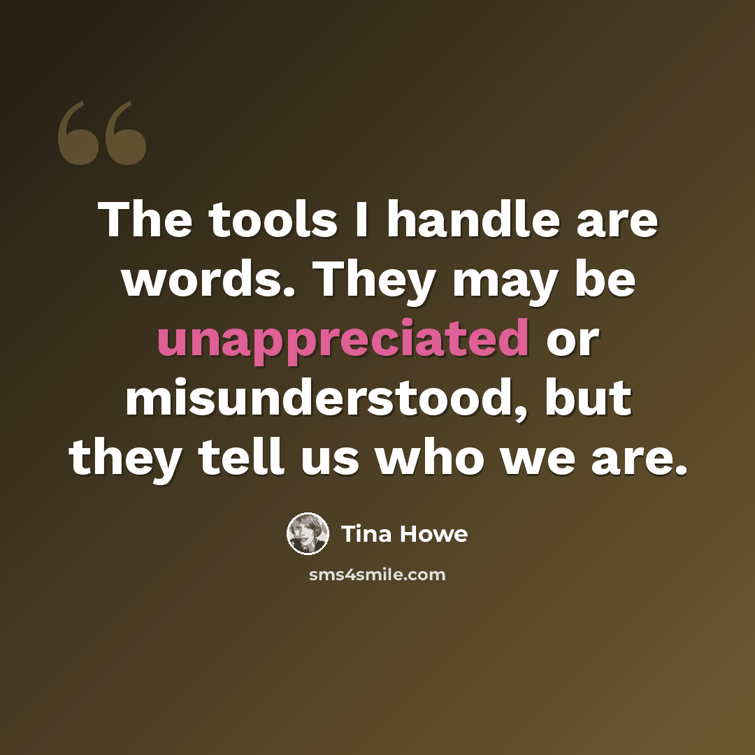 “The tools I handle are words. They may be unappreciated or misunderstood, but they tell us who we are.” quote by Tina Howe