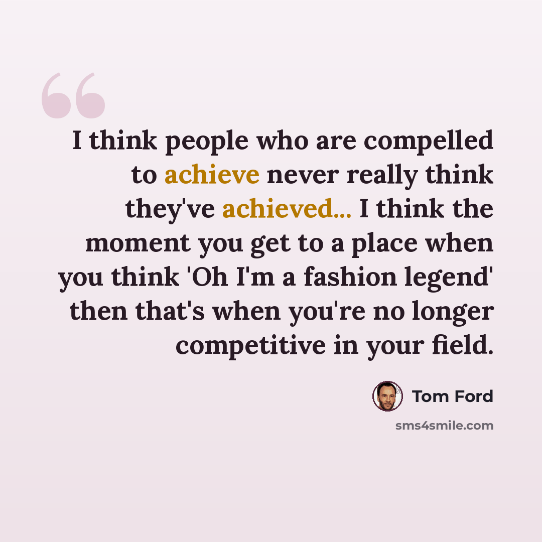 “I think people who are compelled to achieve never really think they've achieved... I think the moment you get to a place when you think 'Oh I'm a fashion legend' then that's when you're no longer competitive in your field.” quote by Tom Ford