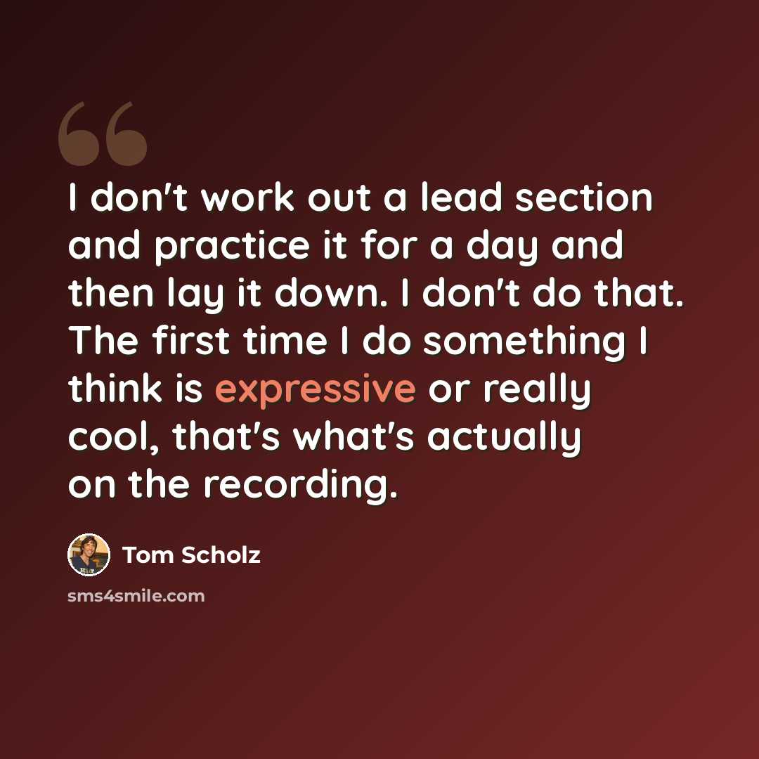 “I don't work out a lead section and practice it for a day and then lay it down. I don't do that. The first time I do something I think is expressive or really cool, that's what's actually on the recording.” quote by Tom Scholz