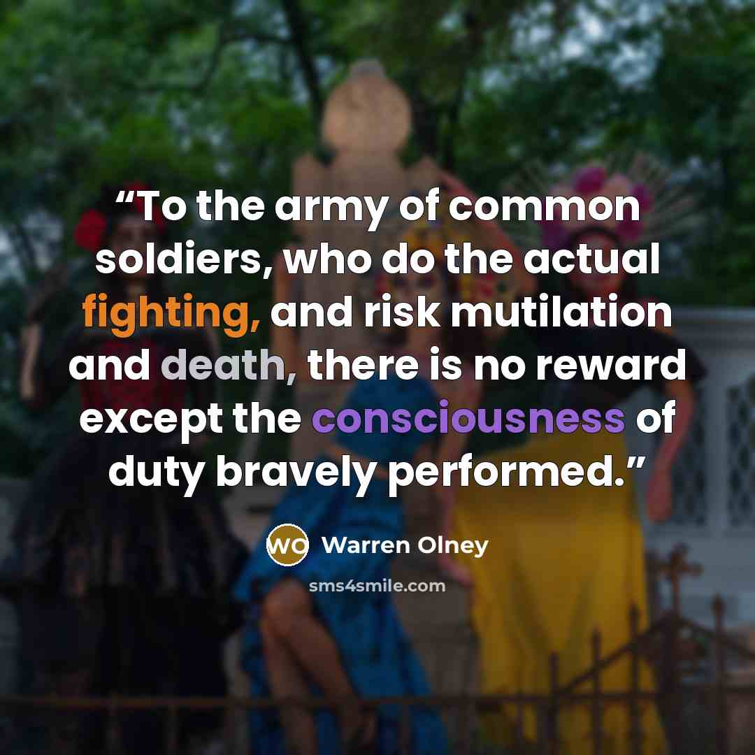 “To the army of common soldiers, who do the actual fighting, and risk mutilation and death, there is no reward except the consciousness of duty bravely performed.” quote by Warren Olney
