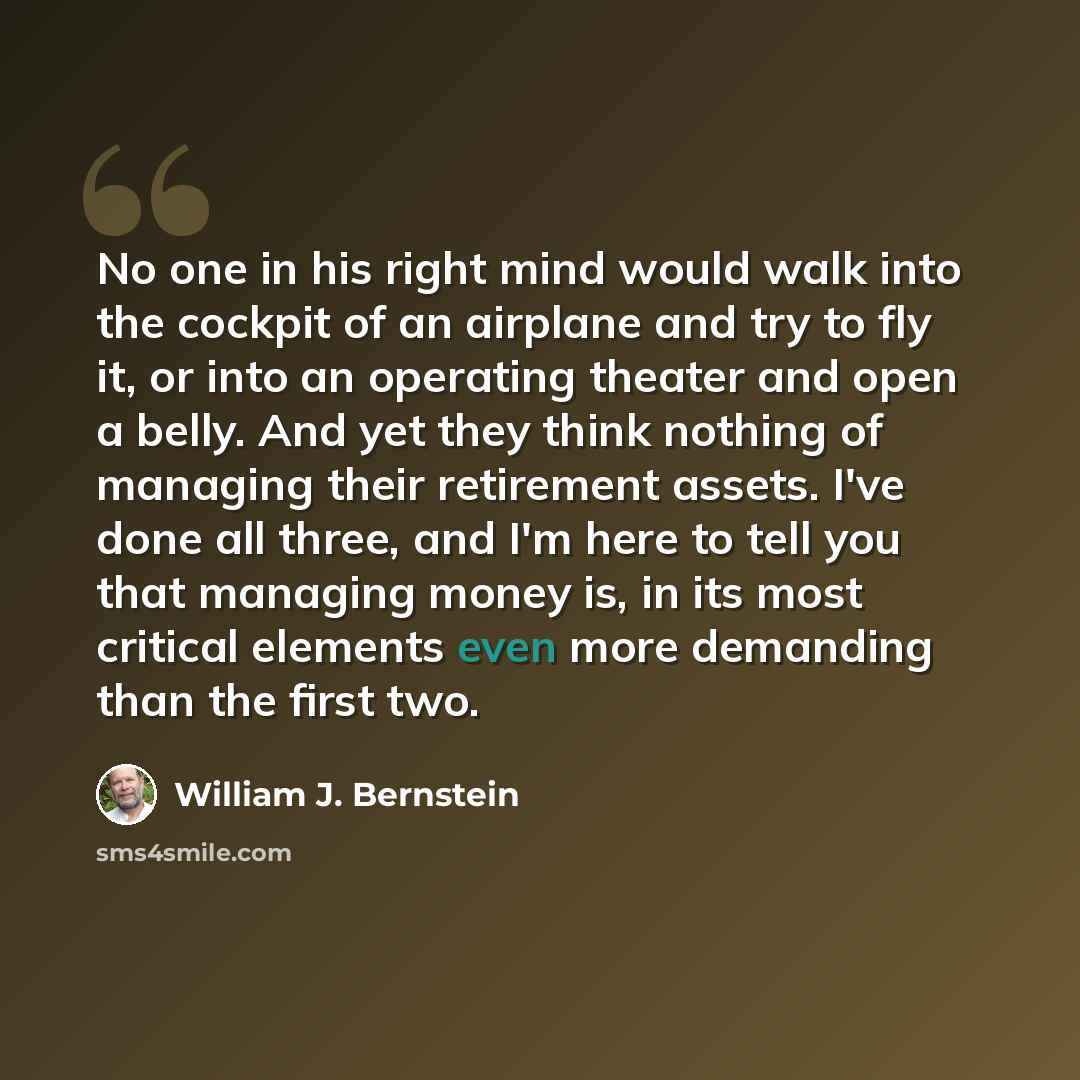 “No one in his right mind would walk into the cockpit of an airplane and try to fly it, or into an operating theater and open a belly. And yet they think nothing of managing their retirement assets. I've done all three, and I'm here to tell you that managing money is, in its most critical elements…” quote by William J. Bernstein