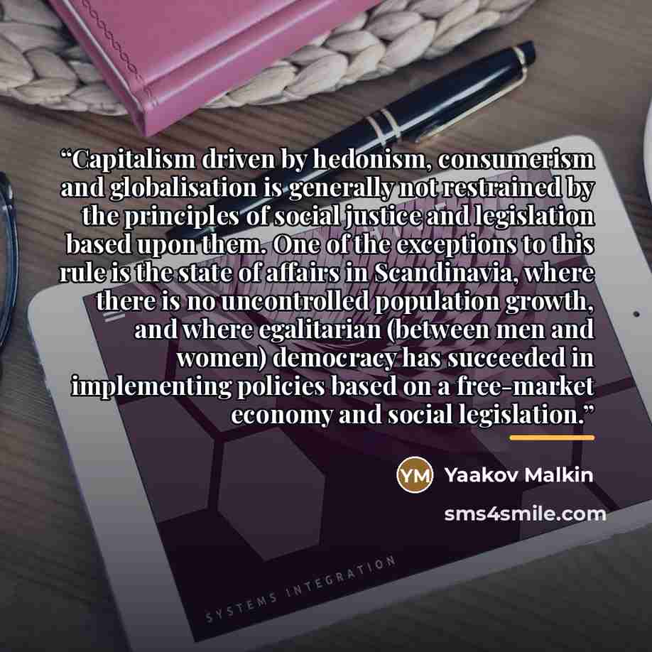 “Capitalism driven by hedonism, consumerism and globalisation is generally not restrained by the principles of social justice and legislation based upon them. One of the exceptions to this rule is the state of affairs in Scandinavia, where there is no uncontrolled population growth, and where…” quote by Yaakov Malkin