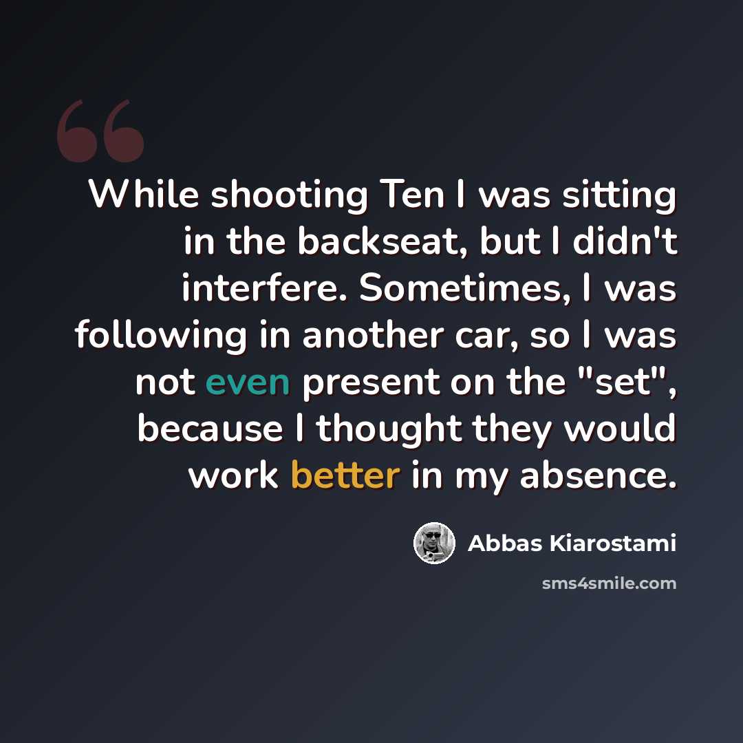 “While shooting Ten I was sitting in the backseat, but I didn't interfere. Sometimes, I was following in another car, so I was not even present on the "set", because I thought they would work better in my absence.” quote by Abbas Kiarostami