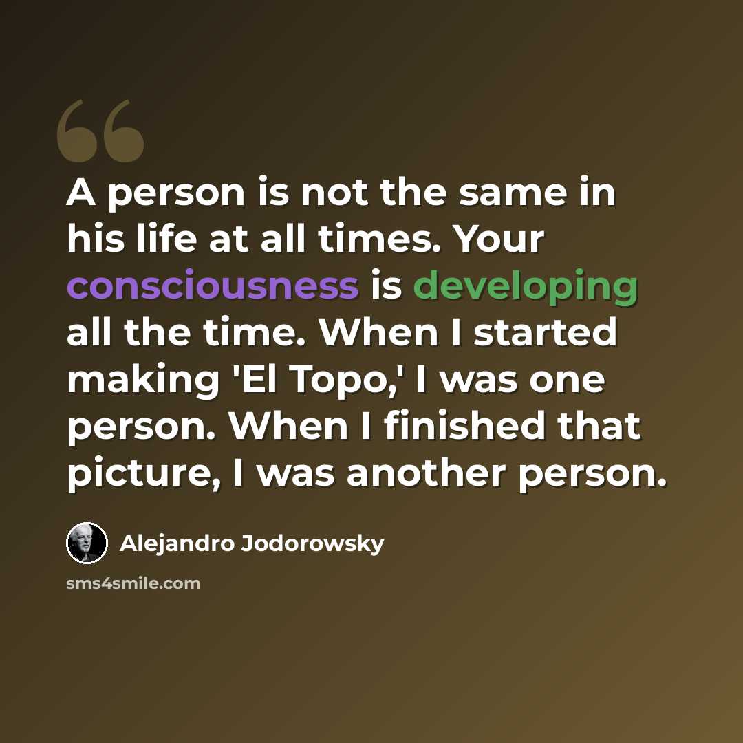 “A person is not the same in his life at all times. Your consciousness is developing all the time. When I started making 'El Topo,' I was one person. When I finished that picture, I was another person.” quote by Alejandro Jodorowsky