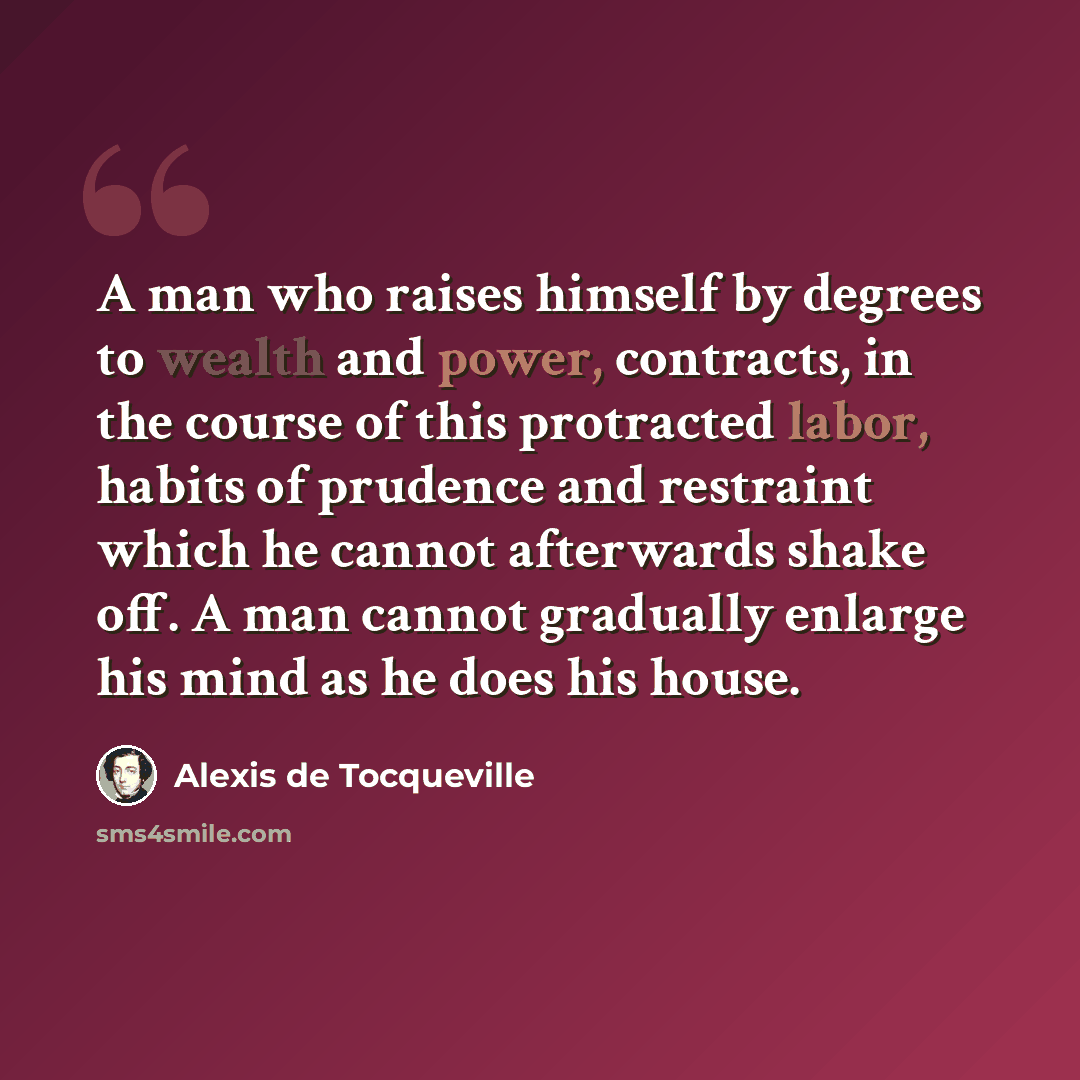 “A man who raises himself by degrees to wealth and power, contracts, in the course of this protracted labor, habits of prudence and restraint which he cannot afterwards shake off. A man cannot gradually enlarge his mind as he does his house.” quote by Alexis de Tocqueville
