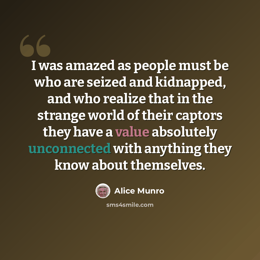 “I was amazed as people must be who are seized and kidnapped, and who realize that in the strange world of their captors they have a value absolutely unconnected with anything they know about themselves.” quote by Alice Munro