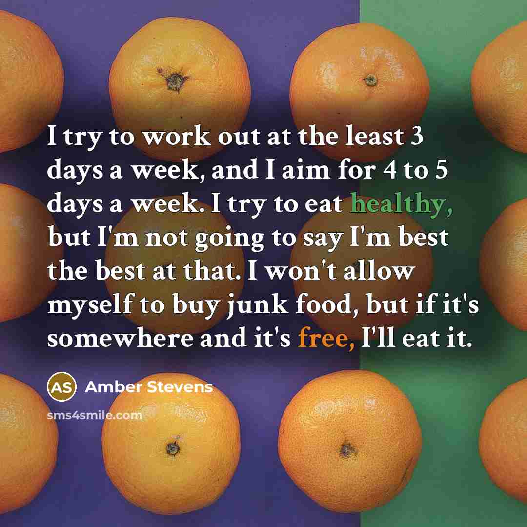 “I try to work out at the least 3 days a week, and I aim for 4 to 5 days a week. I try to eat healthy, but I'm not going to say I'm best the best at that. I won't allow myself to buy junk food, but if it's somewhere and it's free, I'll eat it.” quote by Amber Stevens