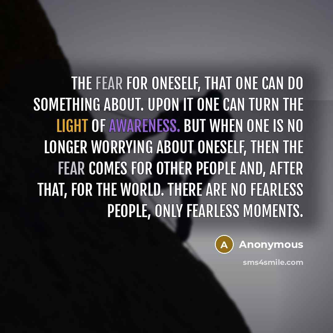 “The fear for oneself, that one can do something about. Upon it one can turn the light of awareness. But when one is no longer worrying about oneself, then the fear comes for other people and, after that, for the world. There are no fearless people, only fearless moments.” quote by Anonymous
