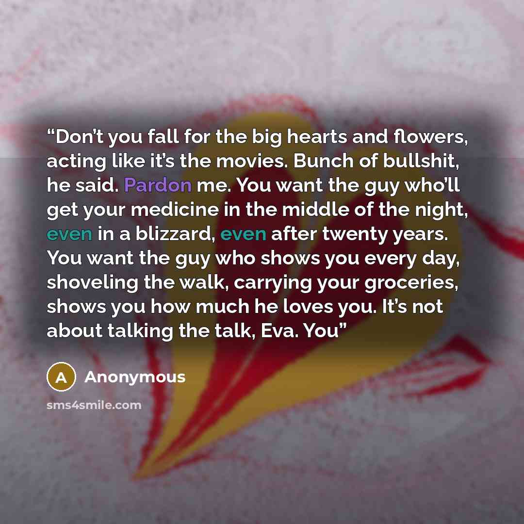 “Don’t you fall for the big hearts and flowers, acting like it’s the movies. Bunch of bullshit, he said. Pardon me. You want the guy who’ll get your medicine in the middle of the night, even in a blizzard, even after twenty years. You want the guy who shows you every day, shoveling the walk…” quote by Anonymous