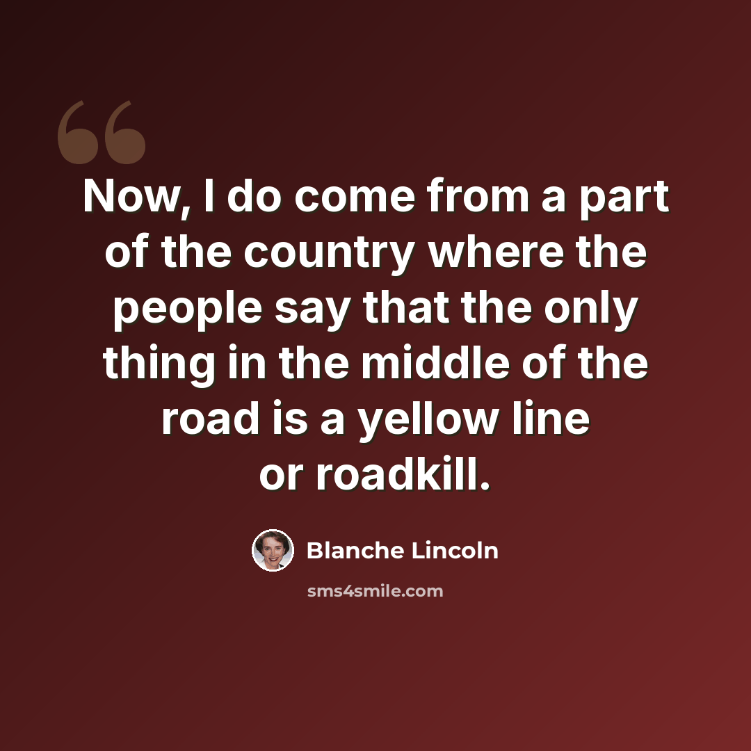 “Now, I do come from a part of the country where the people say that the only thing in the middle of the road is a yellow line or roadkill.” quote by Blanche Lincoln