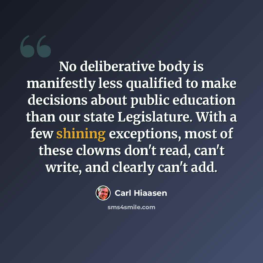 “No deliberative body is manifestly less qualified to make decisions about public education than our state Legislature. With a few shining exceptions, most of these clowns don't read, can't write, and clearly can't add.” quote by Carl Hiaasen