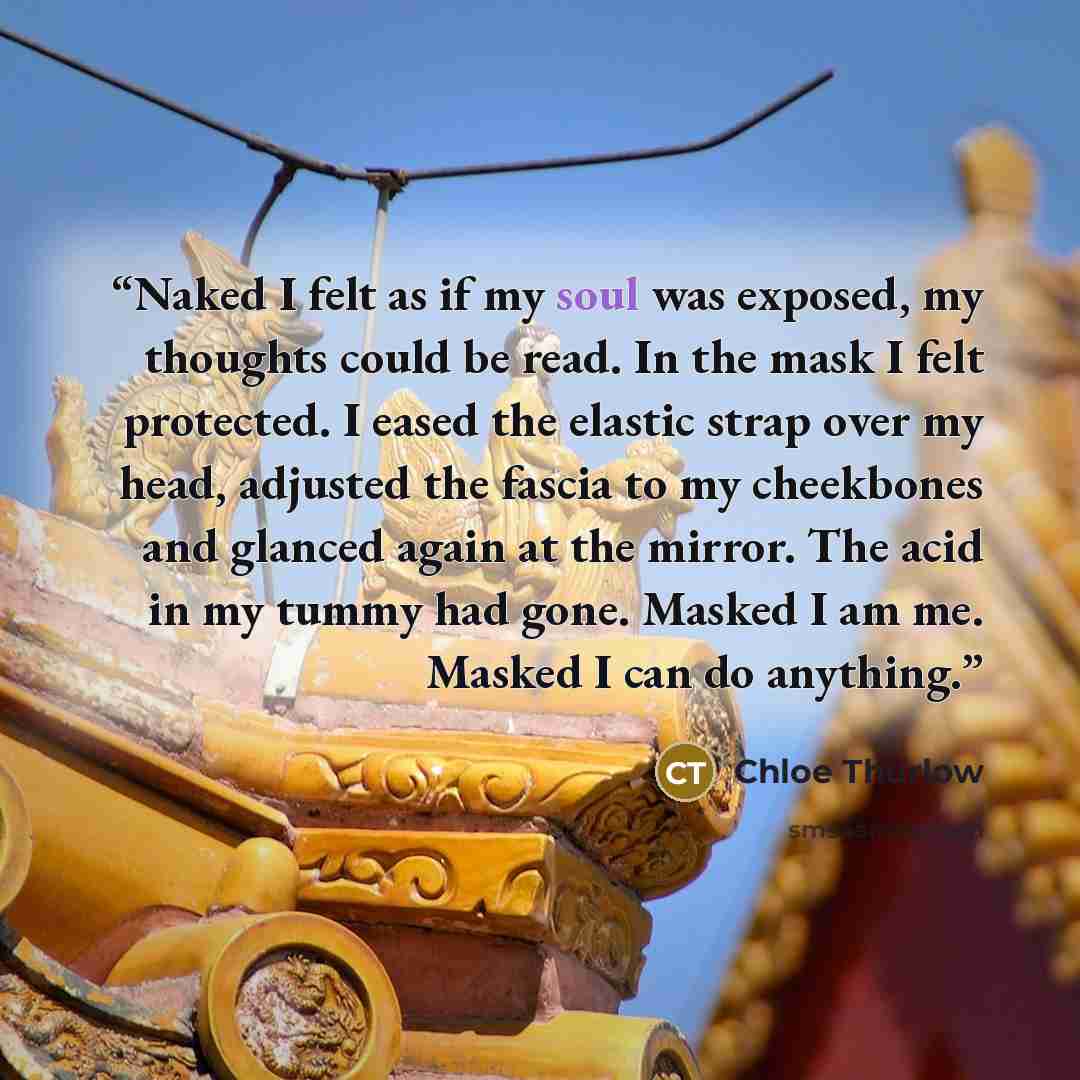 “Naked I felt as if my soul was exposed, my thoughts could be read. In the mask I felt protected. I eased the elastic strap over my head, adjusted the fascia to my cheekbones and glanced again at the mirror. The acid in my tummy had gone. Masked I am me. Masked I can do anything.” quote by Chloe Thurlow