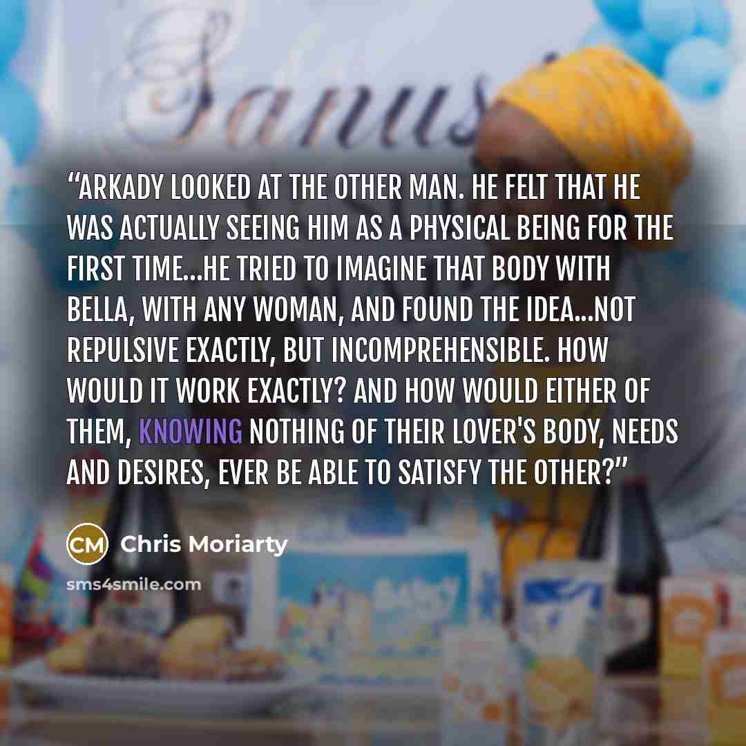 “Arkady looked at the other man. he felt that he was actually seeing him as a physical being for the first time…He tried to imagine that body with Bella, with any woman, and found the idea...not repulsive exactly, but incomprehensible. How would it work exactly? And how would either of them…” quote by Chris Moriarty