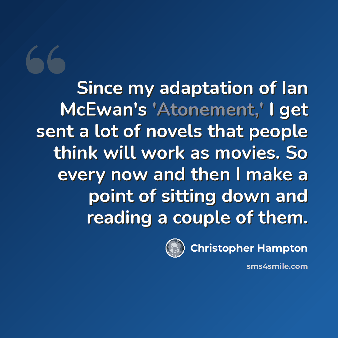 “Since my adaptation of Ian McEwan's 'Atonement,' I get sent a lot of novels that people think will work as movies. So every now and then I make a point of sitting down and reading a couple of them.” quote by Christopher Hampton