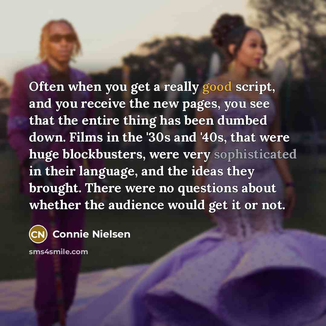 “Often when you get a really good script, and you receive the new pages, you see that the entire thing has been dumbed down. Films in the '30s and '40s, that were huge blockbusters, were very sophisticated in their language, and the ideas they brought. There were no questions about whether the…” quote by Connie Nielsen