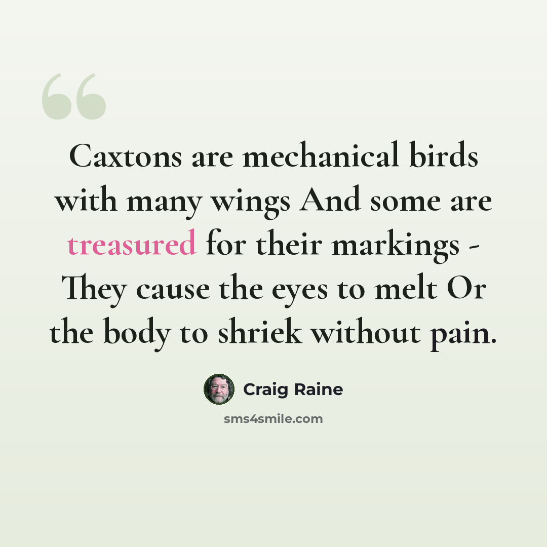 “Caxtons are mechanical birds with many wings And some are treasured for their markings - They cause the eyes to melt Or the body to shriek without pain.” quote by Craig Raine