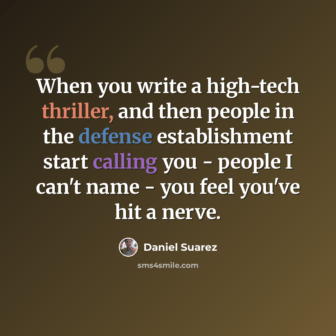 “When you write a high-tech thriller, and then people in the defense establishment start calling you - people I can't name - you feel you've hit a nerve.” quote by Daniel Suarez