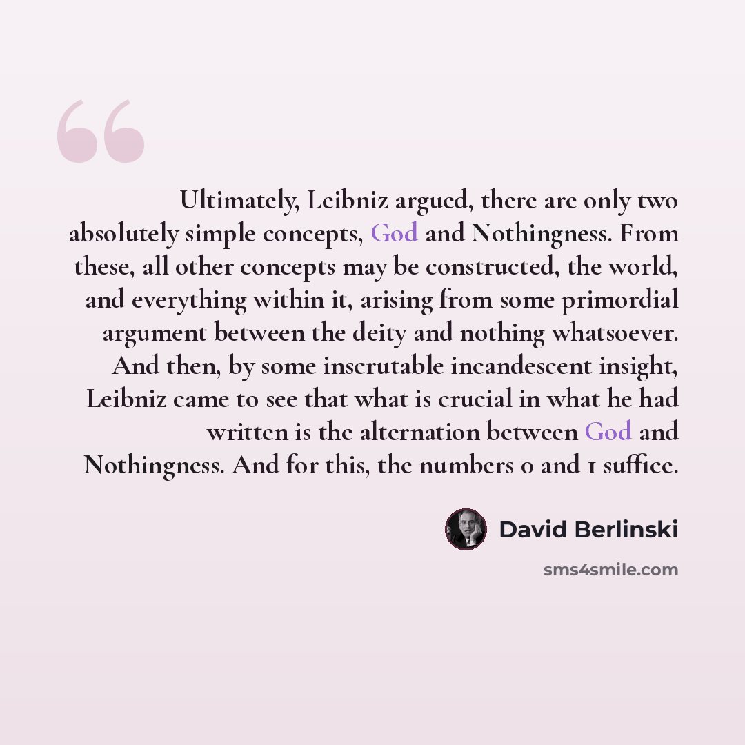 “Ultimately, Leibniz argued, there are only two absolutely simple concepts, God and Nothingness. From these, all other concepts may be constructed, the world, and everything within it, arising from some primordial argument between the deity and nothing whatsoever. And then, by some inscrutable…” quote by David Berlinski