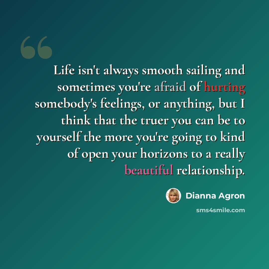“Life isn't always smooth sailing and sometimes you're afraid of hurting somebody's feelings, or anything, but I think that the truer you can be to yourself the more you're going to kind of open your horizons to a really beautiful relationship.” quote by Dianna Agron