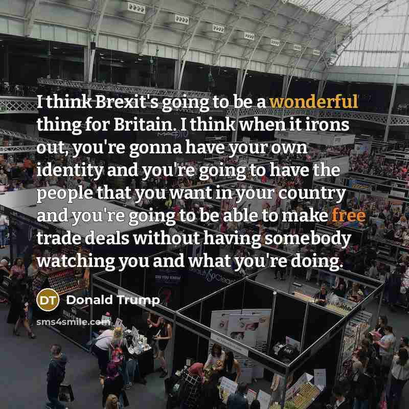 “I think Brexit's going to be a wonderful thing for Britain. I think when it irons out, you're gonna have your own identity and you're going to have the people that you want in your country and you're going to be able to make free trade deals without having somebody watching you and what you're…” quote by Donald Trump