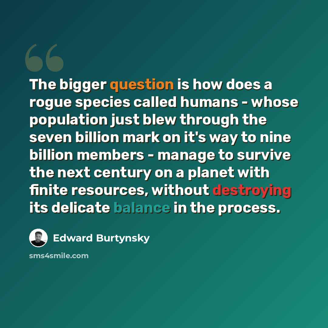 “The bigger question is how does a rogue species called humans - whose population just blew through the seven billion mark on it's way to nine billion members - manage to survive the next century on a planet with finite resources, without destroying its delicate balance in the process.” quote by Edward Burtynsky