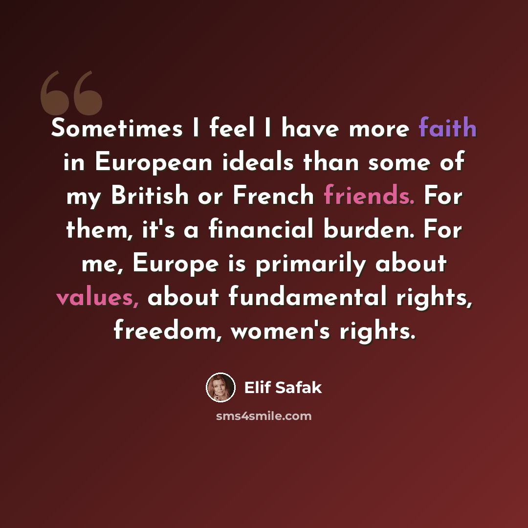 “Sometimes I feel I have more faith in European ideals than some of my British or French friends. For them, it's a financial burden. For me, Europe is primarily about values, about fundamental rights, freedom, women's rights.” quote by Elif Safak