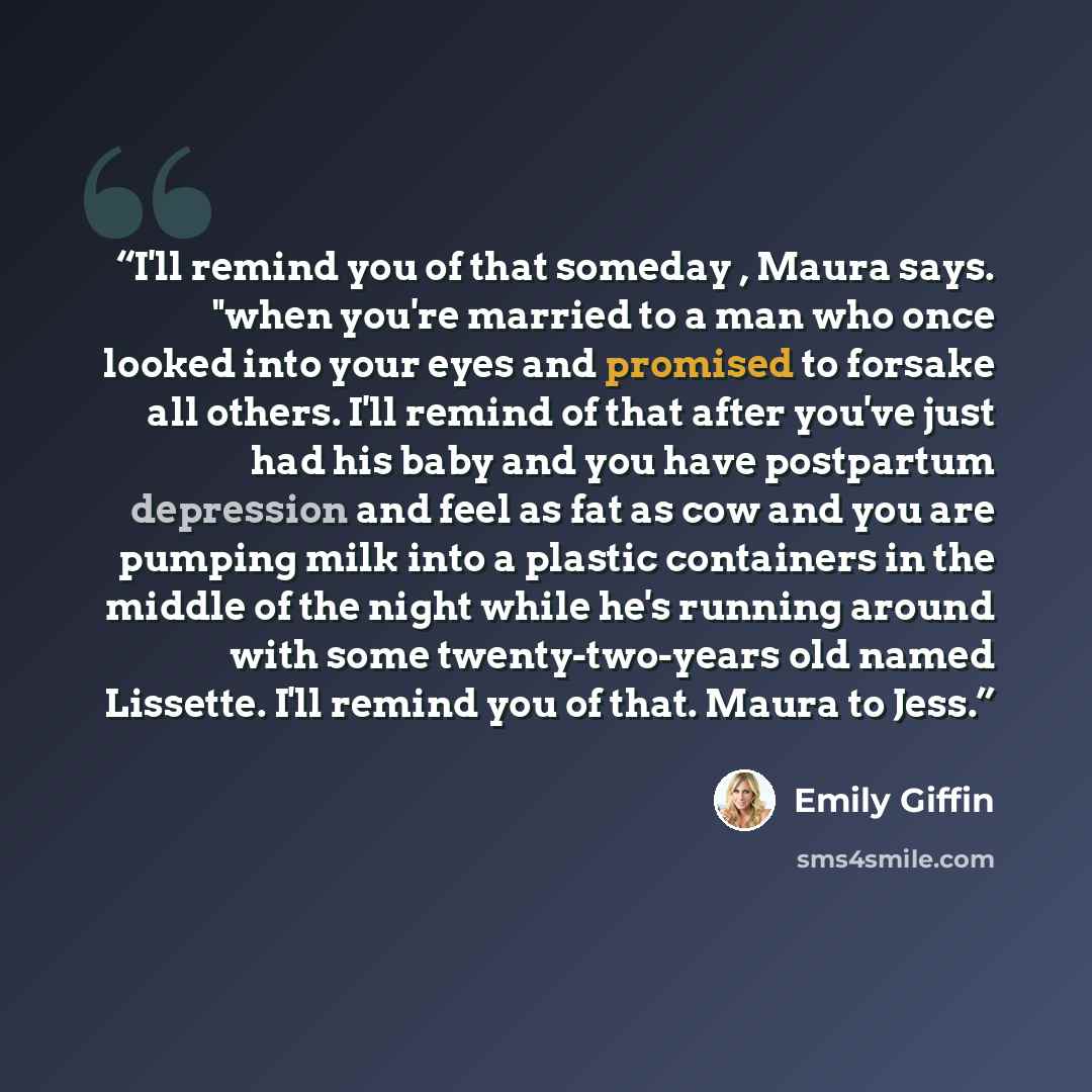 “I'll remind you of that someday , Maura says. "when you're married to a man who once looked into your eyes and promised to forsake all others. I'll remind of that after you've just had his baby and you have postpartum depression and feel as fat as cow and you are pumping milk into a plastic…” quote by Emily Giffin