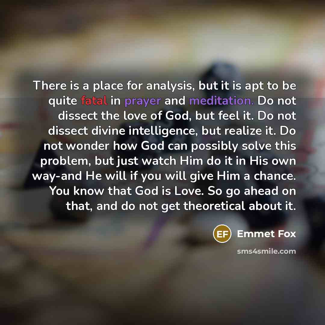 “There is a place for analysis, but it is apt to be quite fatal in prayer and meditation. Do not dissect the love of God, but feel it. Do not dissect divine intelligence, but realize it. Do not wonder how God can possibly solve this problem, but just watch Him do it in His own way-and He will if…” quote by Emmet Fox