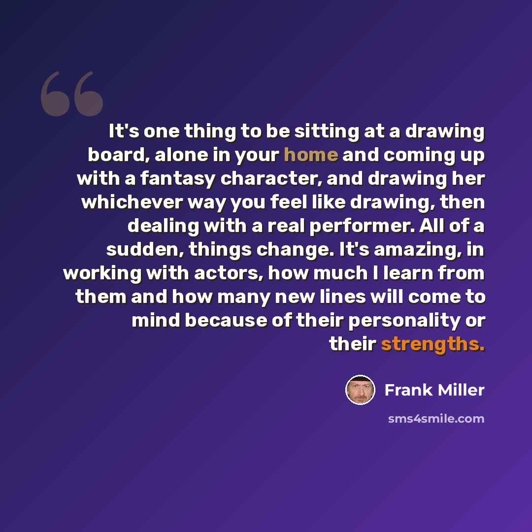 “It's one thing to be sitting at a drawing board, alone in your home and coming up with a fantasy character, and drawing her whichever way you feel like drawing, then dealing with a real performer. All of a sudden, things change. It's amazing, in working with actors, how much I learn from them and…” quote by Frank Miller
