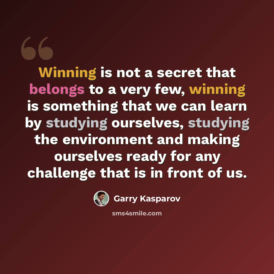 “Winning is not a secret that belongs to a very few, winning is something that we can learn by studying ourselves, studying the environment and making ourselves ready for any challenge that is in front of us.” quote by Garry Kasparov