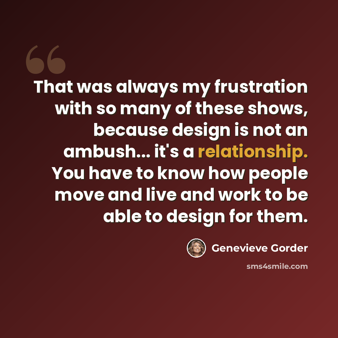 “That was always my frustration with so many of these shows, because design is not an ambush... it's a relationship. You have to know how people move and live and work to be able to design for them.” quote by Genevieve Gorder