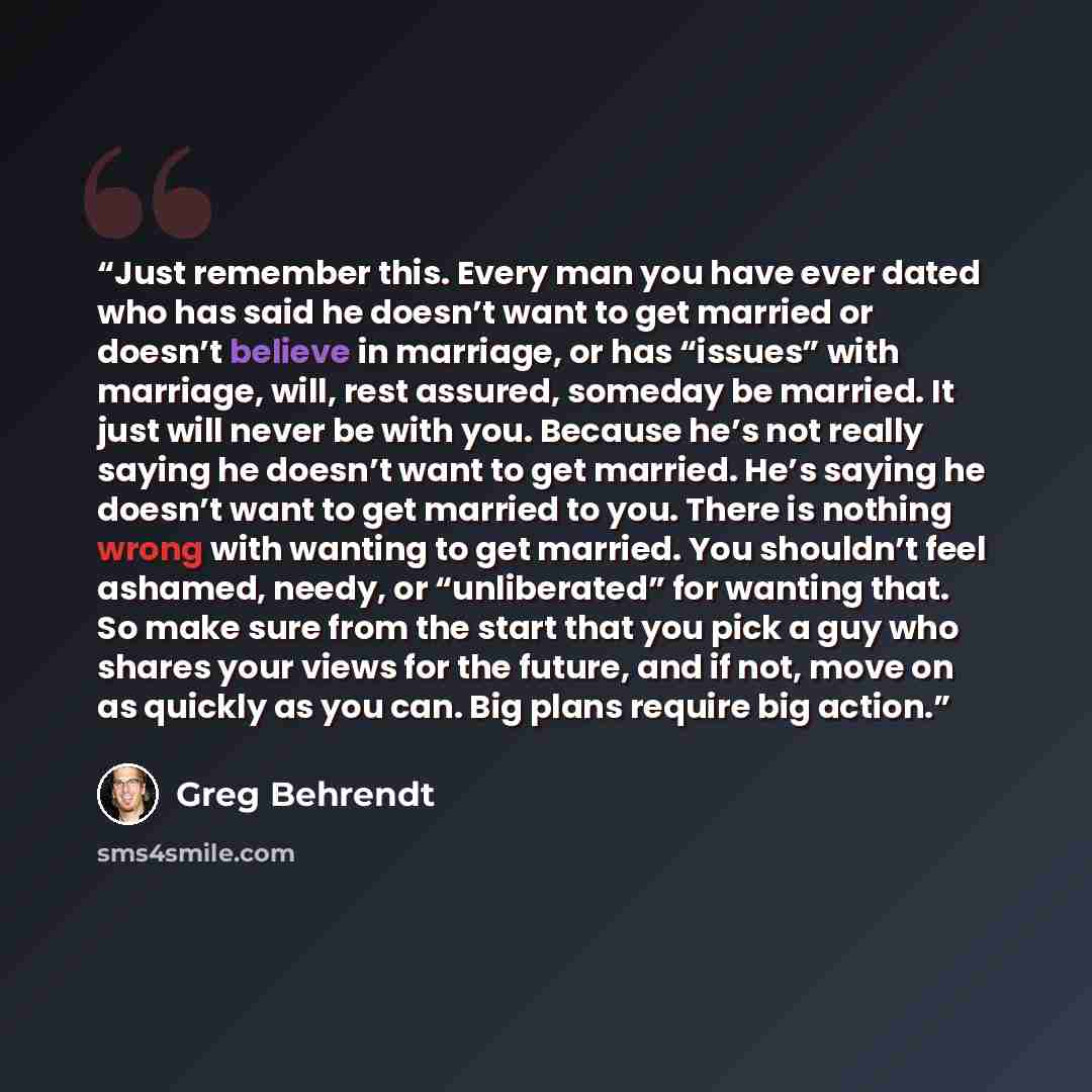 “Just remember this. Every man you have ever dated who has said he doesn’t want to get married or doesn’t believe in marriage, or has “issues” with marriage, will, rest assured, someday be married. It just will never be with you. Because he’s not really saying he doesn’t want to get married. He’s…” quote by Greg Behrendt