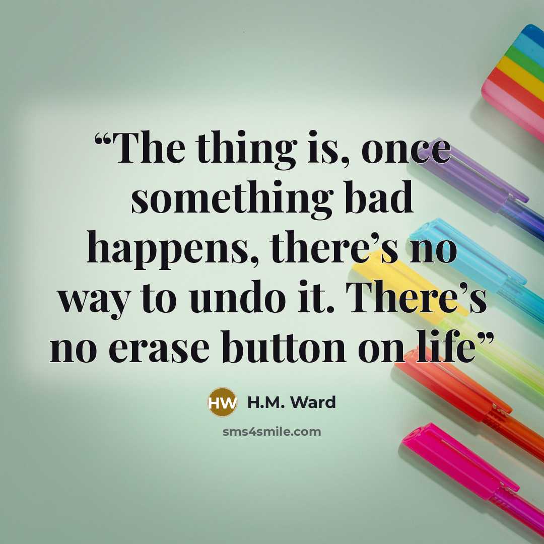 “The thing is, once something bad happens, there’s no way to undo it. There’s no erase button on life” quote by H.M. Ward