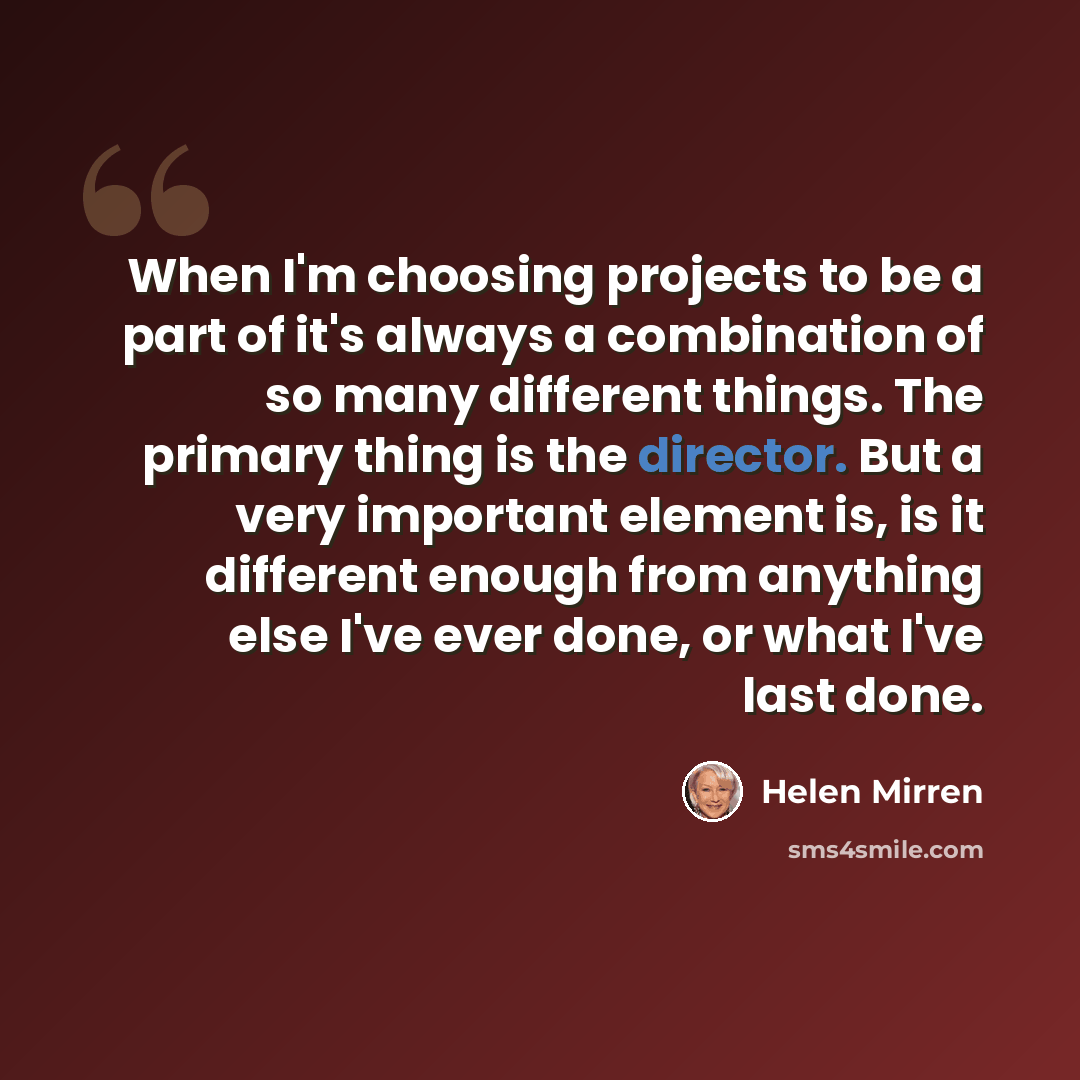 “When I'm choosing projects to be a part of it's always a combination of so many different things. The primary thing is the director. But a very important element is, is it different enough from anything else I've ever done, or what I've last done.” quote by Helen Mirren