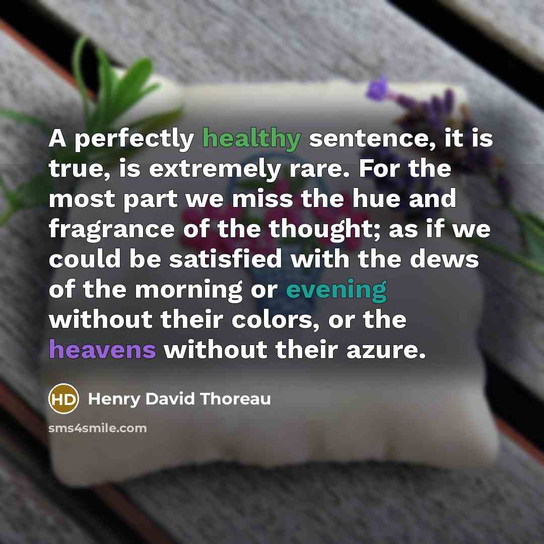 “A perfectly healthy sentence, it is true, is extremely rare. For the most part we miss the hue and fragrance of the thought; as if we could be satisfied with the dews of the morning or evening without their colors, or the heavens without their azure.” quote by Henry David Thoreau
