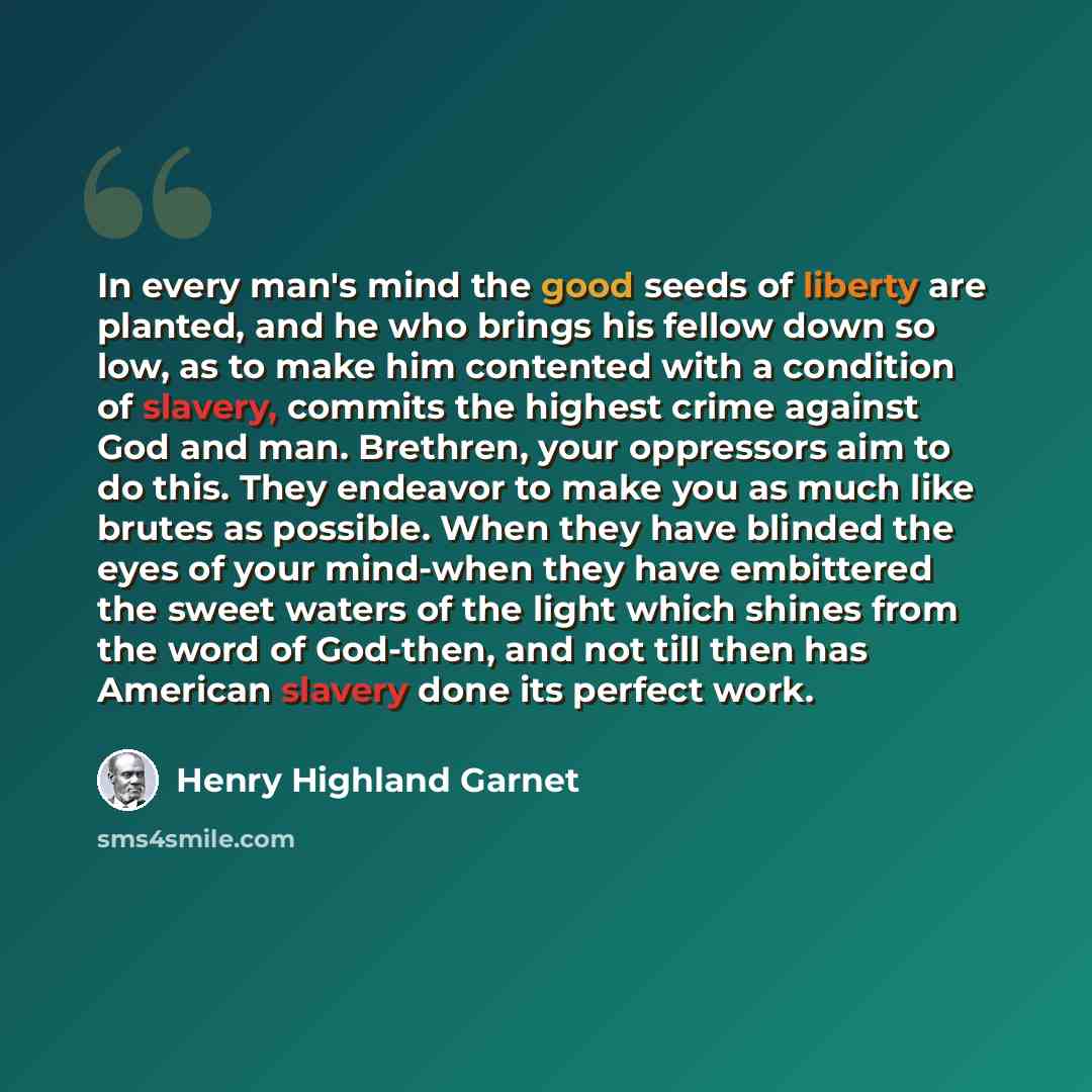 “In every man's mind the good seeds of liberty are planted, and he who brings his fellow down so low, as to make him contented with a condition of slavery, commits the highest crime against God and man. Brethren, your oppressors aim to do this. They endeavor to make you as much like brutes as…” quote by Henry Highland Garnet