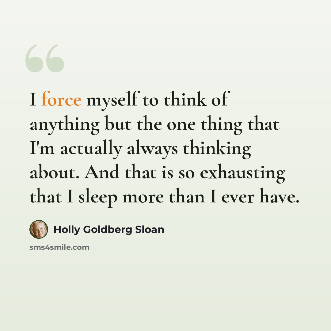 “I force myself to think of anything but the one thing that I'm actually always thinking about. And that is so exhausting that I sleep more than I ever have.” quote by Holly Goldberg Sloan