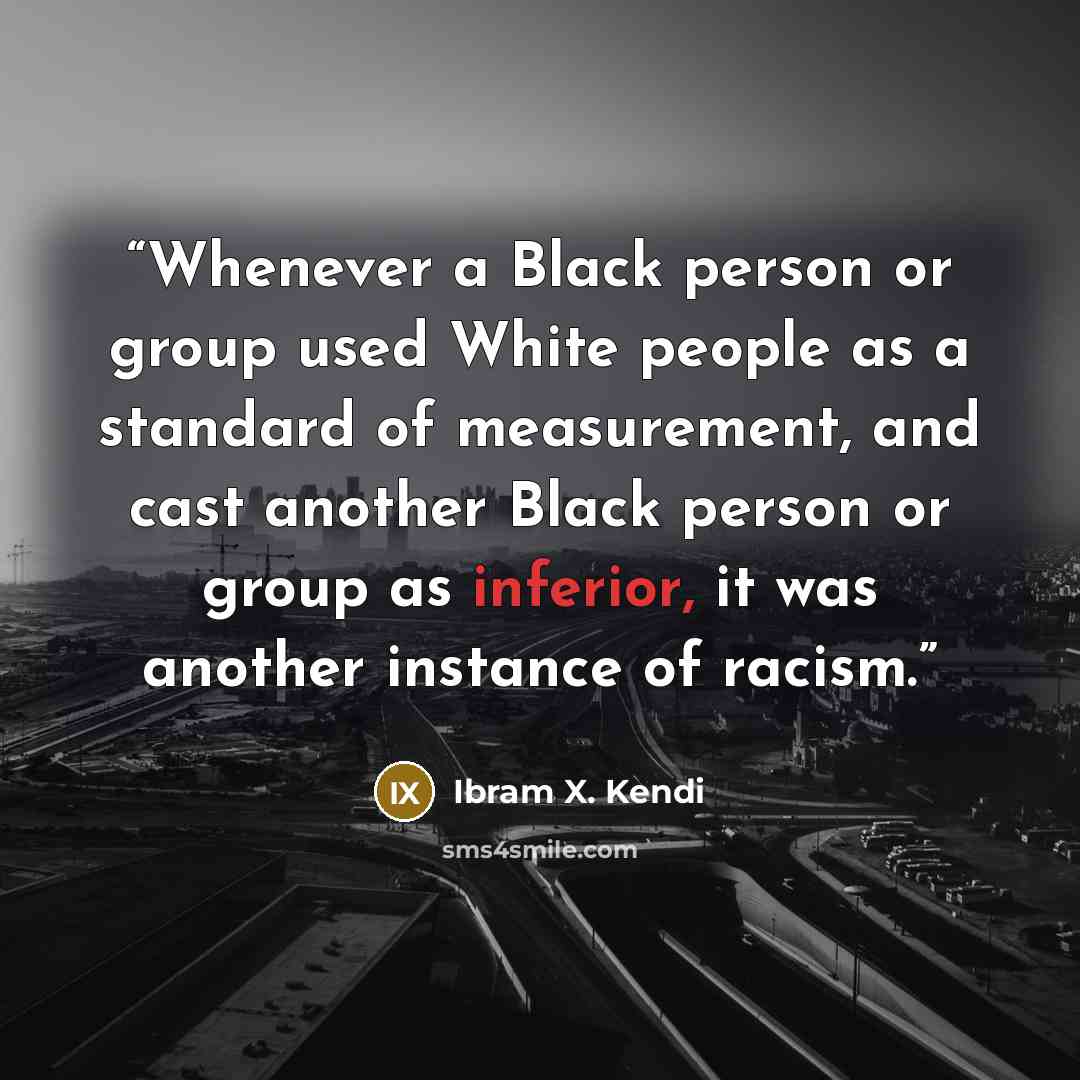 “Whenever a Black person or group used White people as a standard of measurement, and cast another Black person or group as inferior, it was another instance of racism.” quote by Ibram X. Kendi