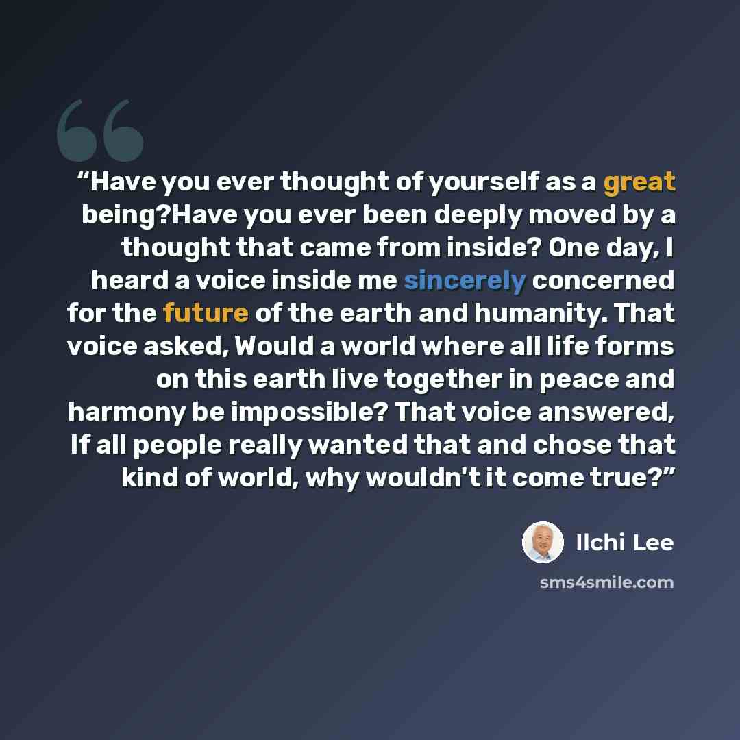 “Have you ever thought of yourself as a great being?Have you ever been deeply moved by a thought that came from inside? One day, I heard a voice inside me sincerely concerned for the future of the earth and humanity. That voice asked, Would a world where all life forms on this earth live together…” quote by Ilchi Lee