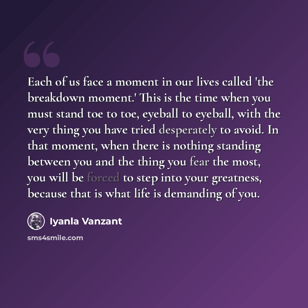 “Each of us face a moment in our lives called 'the breakdown moment.' This is the time when you must stand toe to toe, eyeball to eyeball, with the very thing you have tried desperately to avoid. In that moment, when there is nothing standing between you and the thing you fear the most, you will be…” quote by Iyanla Vanzant