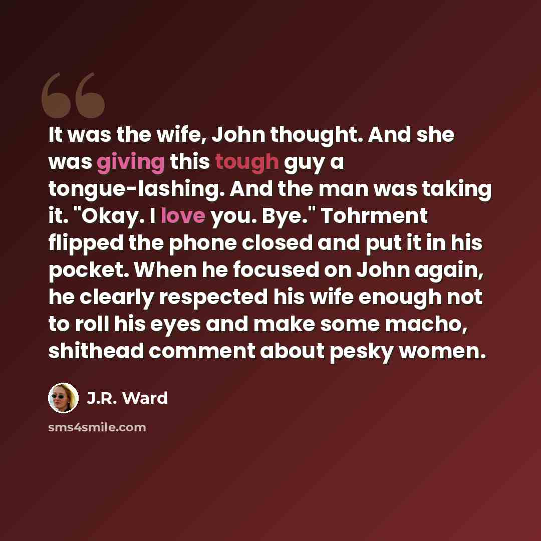 “It was the wife, John thought. And she was giving this tough guy a tongue-lashing. And the man was taking it. "Okay. I love you. Bye." Tohrment flipped the phone closed and put it in his pocket. When he focused on John again, he clearly respected his wife enough not to roll his eyes and make some…” quote by J.R. Ward