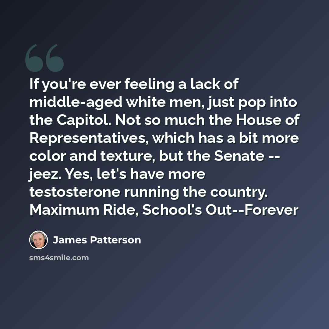 “If you're ever feeling a lack of middle-aged white men, just pop into the Capitol. Not so much the House of Representatives, which has a bit more color and texture, but the Senate -- jeez. Yes, let's have more testosterone running the country. Maximum Ride, School's Out--Forever” quote by James Patterson