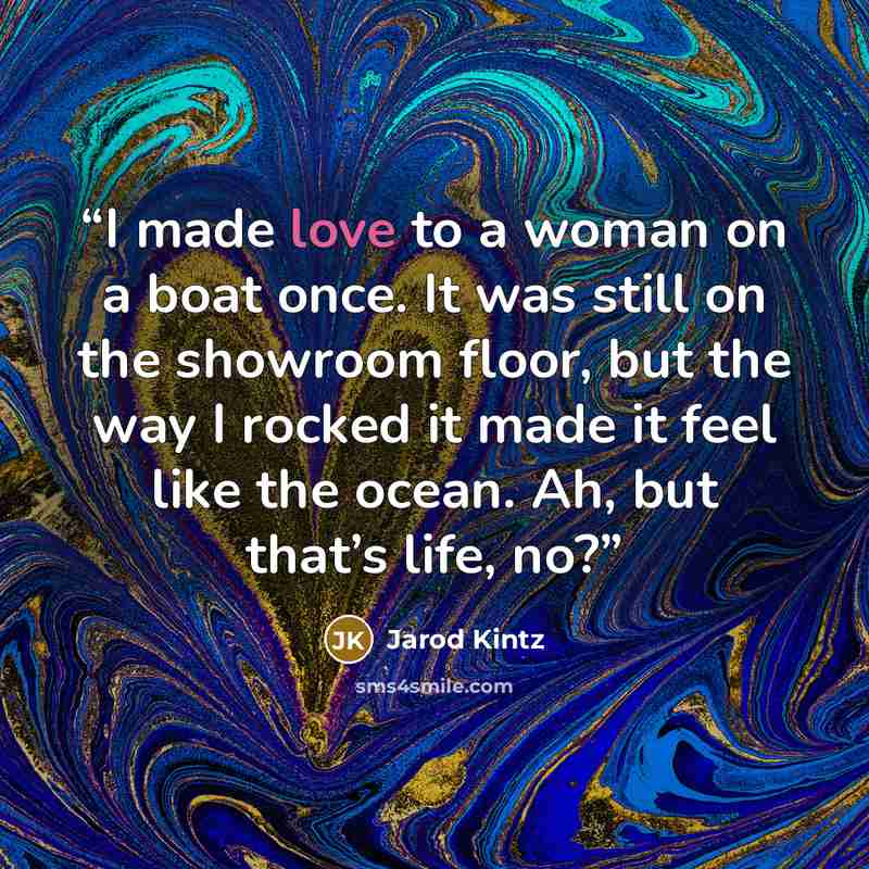 “I made love to a woman on a boat once. It was still on the showroom floor, but the way I rocked it made it feel like the ocean. Ah, but that’s life, no?” quote by Jarod Kintz