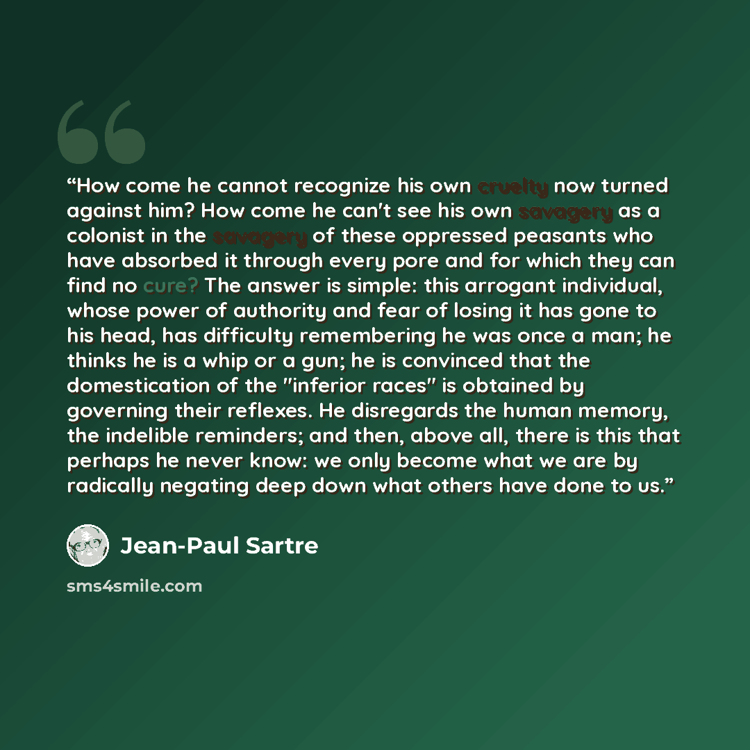 “How come he cannot recognize his own cruelty now turned against him? How come he can't see his own savagery as a colonist in the savagery of these oppressed peasants who have absorbed it through every pore and for which they can find no cure? The answer is simple: this arrogant individual, whose…” quote by Jean-Paul Sartre