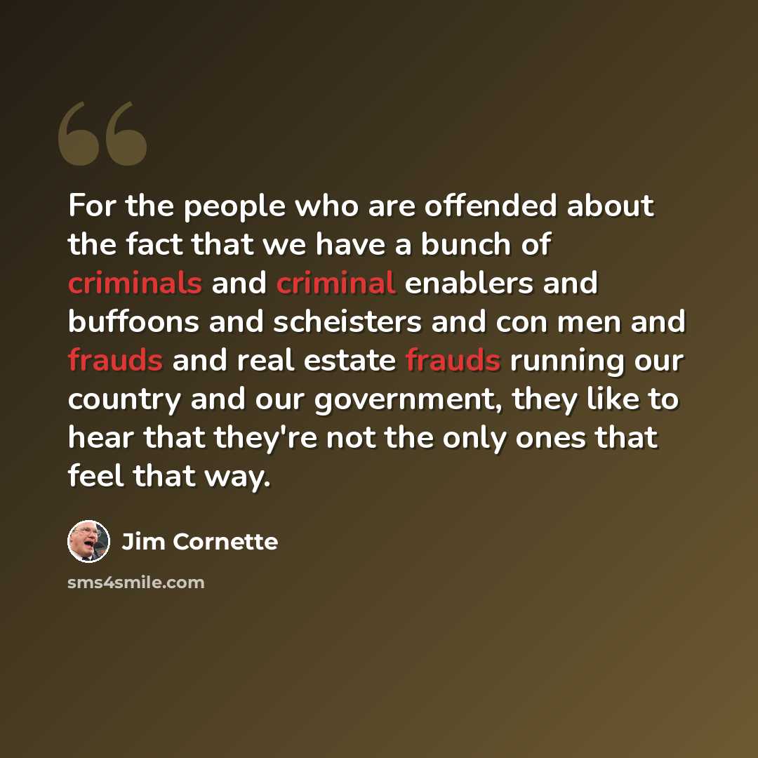“For the people who are offended about the fact that we have a bunch of criminals and criminal enablers and buffoons and scheisters and con men and frauds and real estate frauds running our country and our government, they like to hear that they're not the only ones that feel that way.” quote by Jim Cornette
