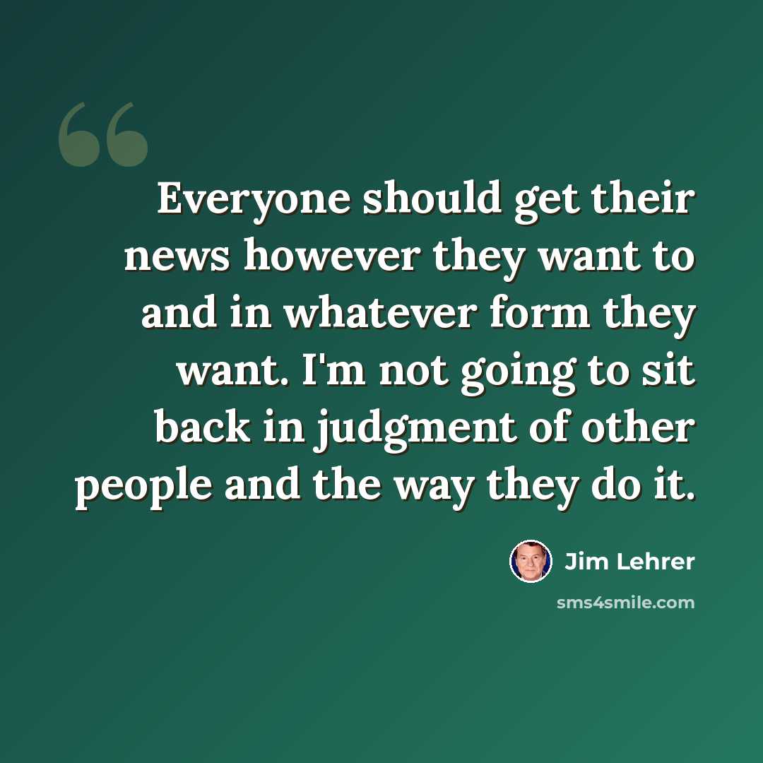 “Everyone should get their news however they want to and in whatever form they want. I'm not going to sit back in judgment of other people and the way they do it.” quote by Jim Lehrer